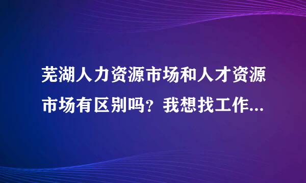 芜湖人力资源市场和人才资源市场有区别吗？我想找工作，是去哪个市场啊？