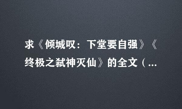 求《倾城叹：下堂要自强》《终极之弑神灭仙》的全文（是全文哈），有的话发到我邮箱~谢谢！50财富送上~