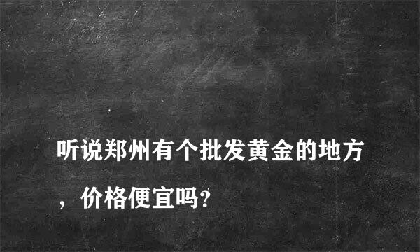 
听说郑州有个批发黄金的地方，价格便宜吗？
