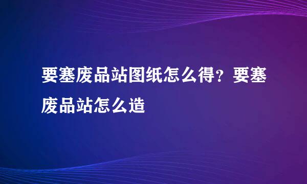 要塞废品站图纸怎么得？要塞废品站怎么造