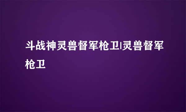 斗战神灵兽督军枪卫|灵兽督军枪卫