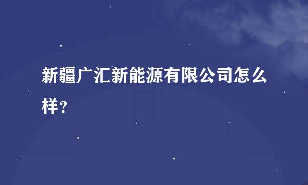 新疆广汇新能源有限公司怎么样？