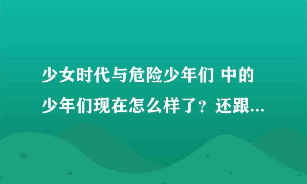 少女时代与危险少年们 中的少年们现在怎么样了？还跟少时有联系？。。。看节目的时候就好羡慕