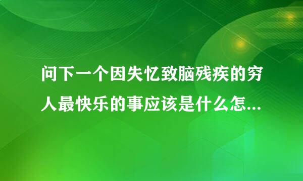 问下一个因失忆致脑残疾的穷人最快乐的事应该是什么怎样才能非常的快乐高兴，是钱，是名望还是，求教