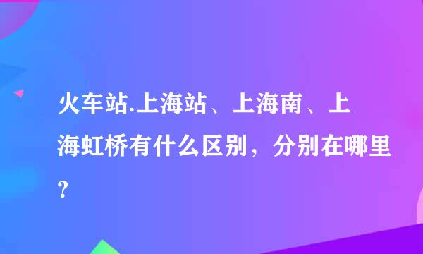 火车站.上海站、上海南、上海虹桥有什么区别，分别在哪里？