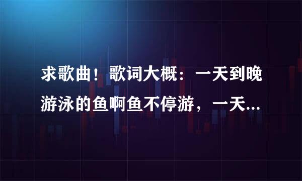 求歌曲！歌词大概：一天到晚游泳的鱼啊鱼不停游，一天到晚…的人啊…不停休，沧海多么辽阔，…………，…