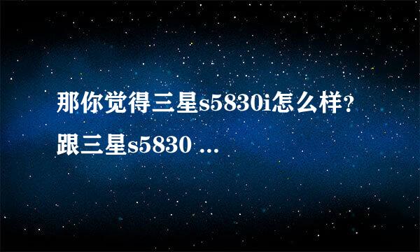 那你觉得三星s5830i怎么样？跟三星s5830 有区别吗？