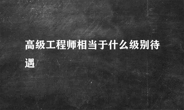 高级工程师相当于什么级别待遇