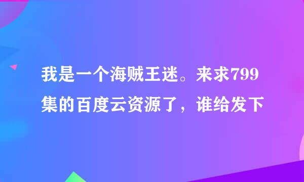 我是一个海贼王迷。来求799集的百度云资源了，谁给发下