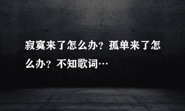 寂寞来了怎么办？孤单来了怎么办？不知歌词…