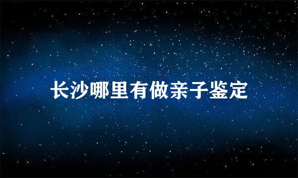 长沙哪里有做亲子鉴定