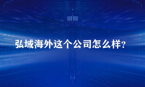 弘域海外这个公司怎么样？