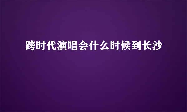 跨时代演唱会什么时候到长沙