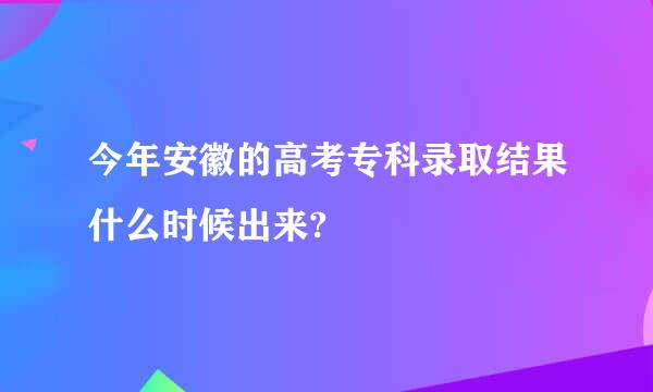 今年安徽的高考专科录取结果什么时候出来?