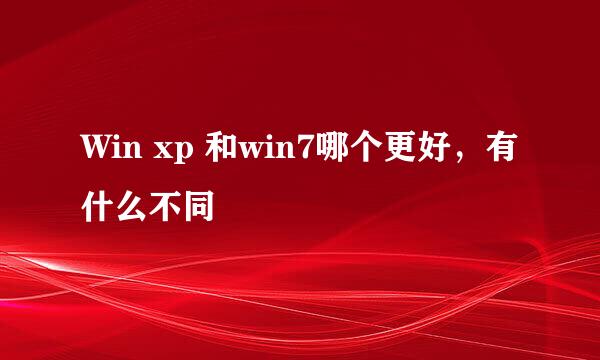 Win xp 和win7哪个更好，有什么不同