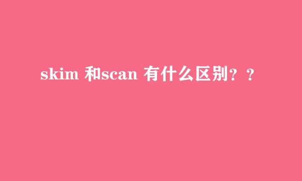 skim 和scan 有什么区别？？