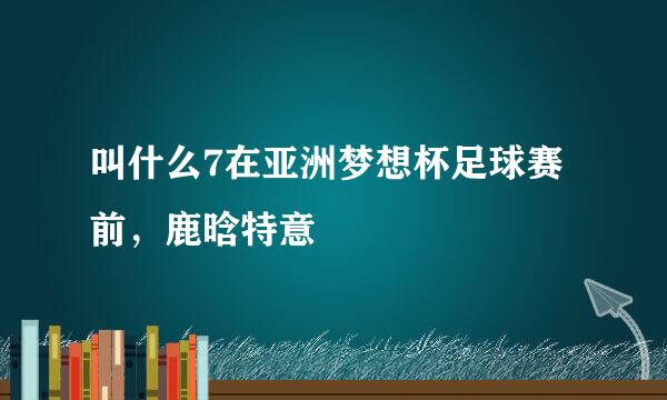 叫什么7在亚洲梦想杯足球赛前，鹿晗特意