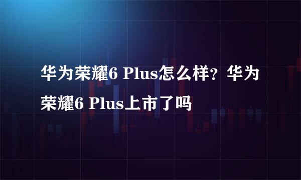 华为荣耀6 Plus怎么样？华为荣耀6 Plus上市了吗