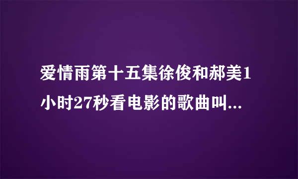 爱情雨第十五集徐俊和郝美1小时27秒看电影的歌曲叫什么（一晃就过去了）以前听过想不起来是什么歌曲。