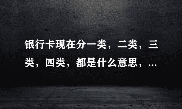 银行卡现在分一类，二类，三类，四类，都是什么意思，用最简单最通俗的实用上来说，谢谢。