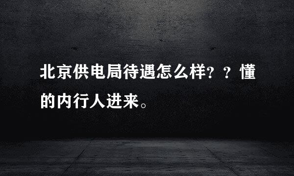 北京供电局待遇怎么样？？懂的内行人进来。