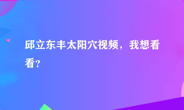 邱立东丰太阳穴视频，我想看看？