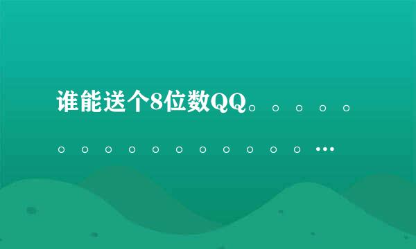 谁能送个8位数QQ。。。。。。。。。。。。。。。。。。。。。。没有的别回答，谢谢！