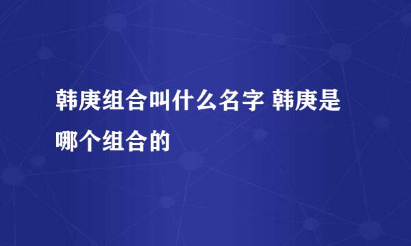 韩庚组合叫什么名字 韩庚是哪个组合的