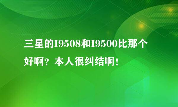 三星的I9508和I9500比那个好啊？本人很纠结啊！