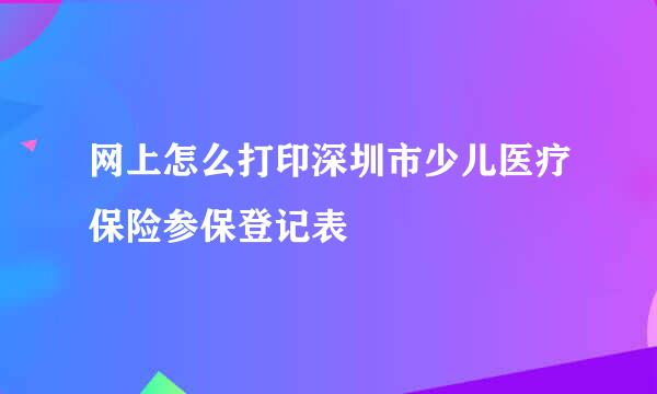 网上怎么打印深圳市少儿医疗保险参保登记表