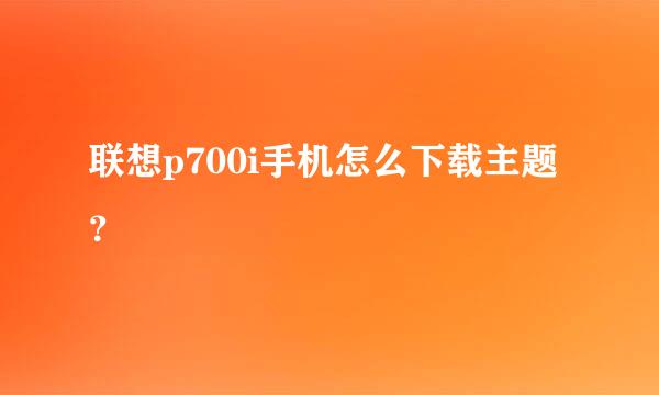 联想p700i手机怎么下载主题？