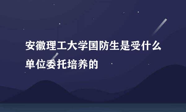 安徽理工大学国防生是受什么单位委托培养的