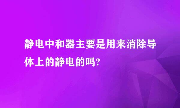 静电中和器主要是用来消除导体上的静电的吗?