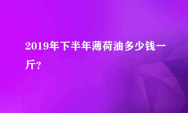 2019年下半年薄荷油多少钱一斤？