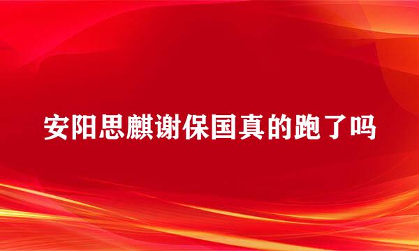 安阳思麒谢保国真的跑了吗