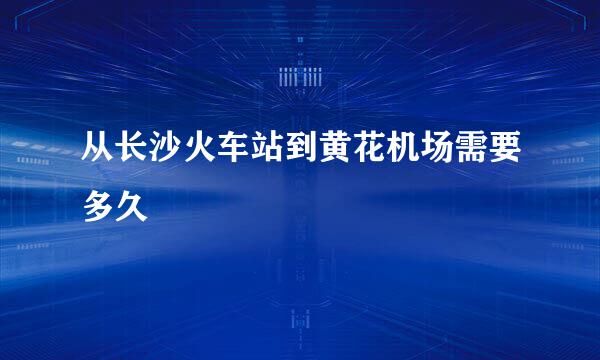 从长沙火车站到黄花机场需要多久