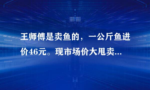 王师傅是卖鱼的，一公斤鱼进价46元。现市场价大甩卖35元一斤。一顾客