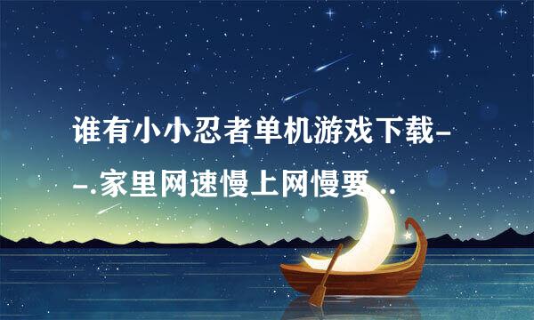 谁有小小忍者单机游戏下载- -.家里网速慢上网慢要玩单机的.谁回答了我给20