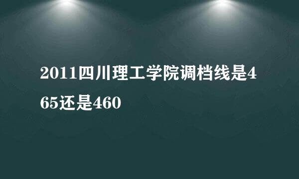 2011四川理工学院调档线是465还是460