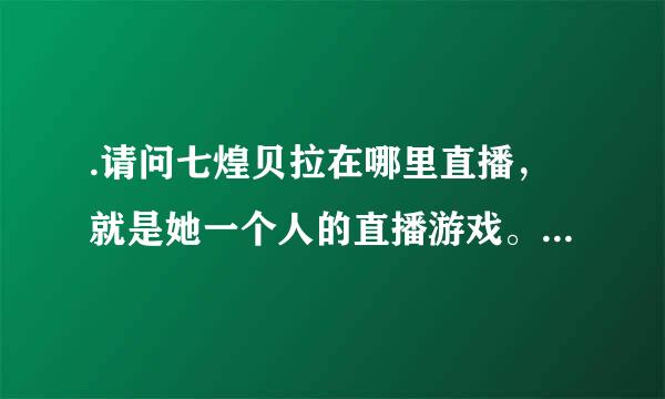 .请问七煌贝拉在哪里直播，就是她一个人的直播游戏。。。。。求各位大神告诉，有图，求图地址