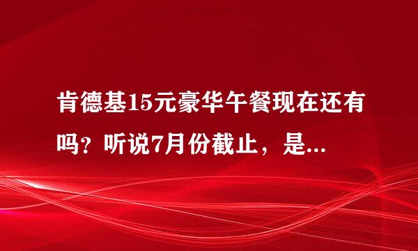 肯德基15元豪华午餐现在还有吗？听说7月份截止，是真的吗？