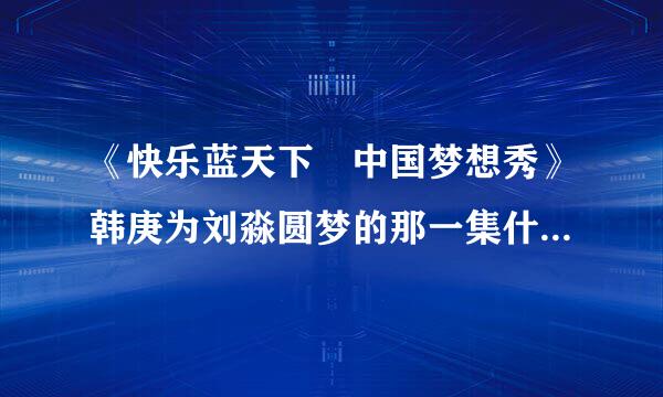 《快乐蓝天下　中国梦想秀》韩庚为刘淼圆梦的那一集什么时候播出啊？