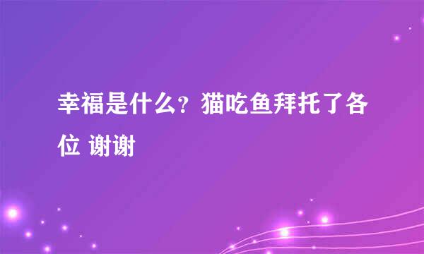 幸福是什么？猫吃鱼拜托了各位 谢谢