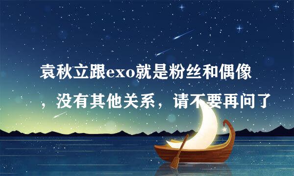 袁秋立跟exo就是粉丝和偶像，没有其他关系，请不要再问了