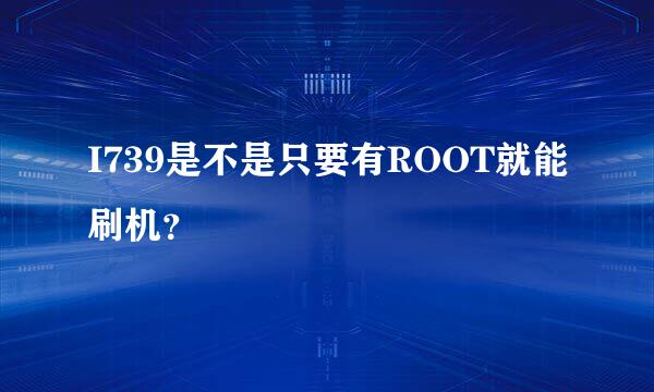 I739是不是只要有ROOT就能刷机？