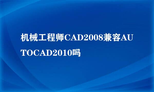 机械工程师CAD2008兼容AUTOCAD2010吗