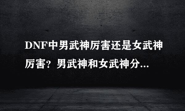 DNF中男武神厉害还是女武神厉害？男武神和女武神分别是什么职业觉醒的？武神带骨戒是不是特牛？