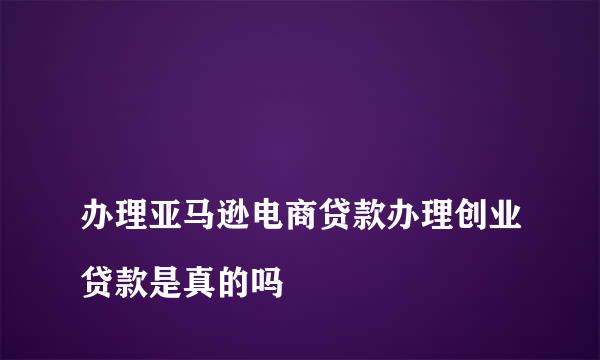 
办理亚马逊电商贷款办理创业贷款是真的吗
