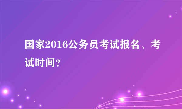 国家2016公务员考试报名、考试时间？