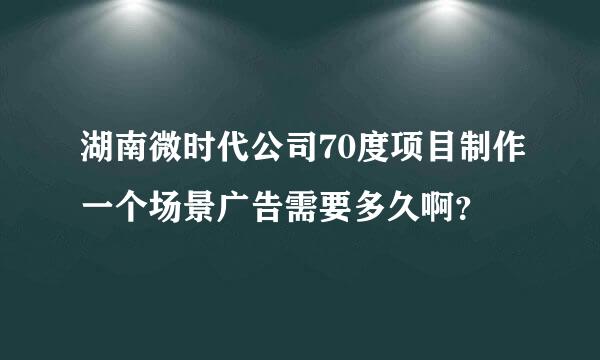 湖南微时代公司70度项目制作一个场景广告需要多久啊？